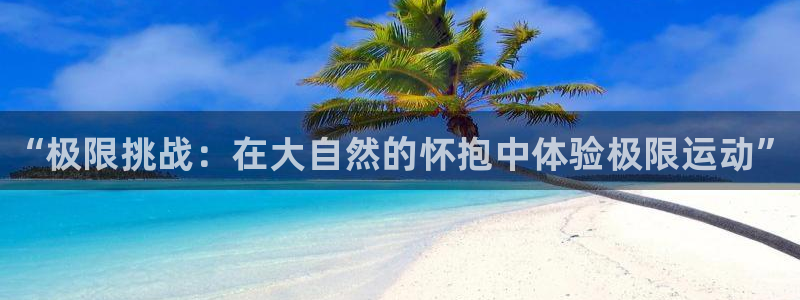 oety欧亿体育官网下载开户：“极限挑战：在大自然的