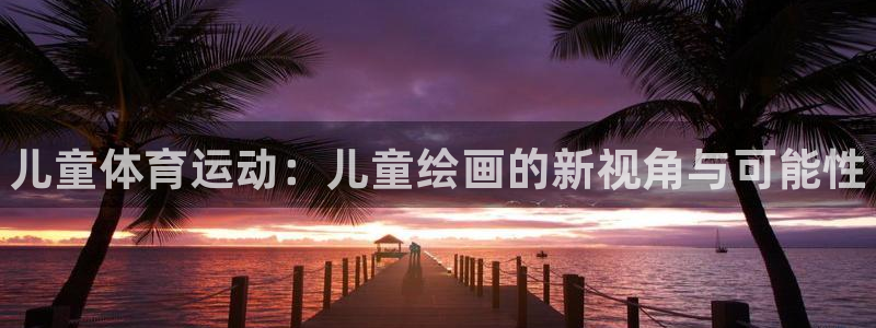 注册欧亿体育官方正版app：儿童体育运动：儿童绘画的